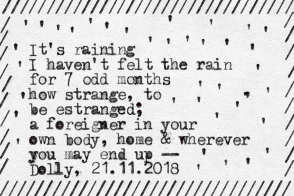 It's raining I haven't felt the rain for 7 odd months how strange, to be estranged d ; a foreigner in your own body, home & wherever you may end up -- Dolly, 21.11.2018 ////////////////////////////////// ///////////////////////////////// / / / / / / / / / / / / / / / / / / / / , . ' ' ' ' ' ' ' ' ' ' ' ' ' ' ' ' ' ' ' ' ' ' ' ' ' ' ' ' ' ' ' ' ' ' ' ' 