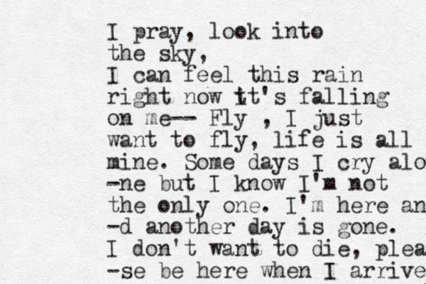 I pray, look into the sky, I can feel this rain right now t it's falling on me-- Fly , I just want to fly, life is all mine. Some days I cry alon -ne but I know I'm not the only one. I'm here and -d another day is gone. I don't want to die, plea -se be here when I arrive 