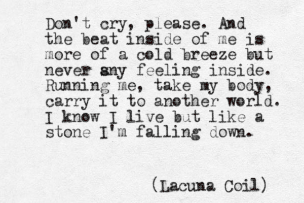 Don't cry, please. And the beat inside of me is more of a cold breeze but never s any feeling inside. Running me, take my body, carry it to another world. I know I live but like a stone I'm falling down. (Lacuna Coil) 