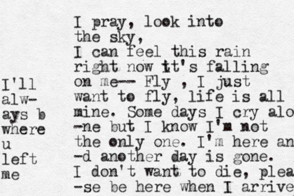 I pray, look into the sky, I can feel this rain right now t it's falling on me-- Fly , I just want to fly, life is all mine. Some days I cry alon -ne but I know I'm not the only one. I'm here and -d another day is gone. I don't want to die, plea -se be here when I arrive I'll alw- ays b where u left me 