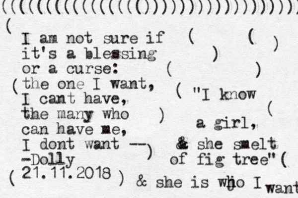 I am not sure if it's a blessing or a curse: the one I want, I cant have, the many who can have me, I dont want -- -Dolly 21.11.2018 "I know a girl, a & & she smelt of fig tree" & she is wj h ho I want (((((((((((((((()))))))))))))))))) ( ) ( ) ( ) ( ( ) ) ( ( ( ( ) 