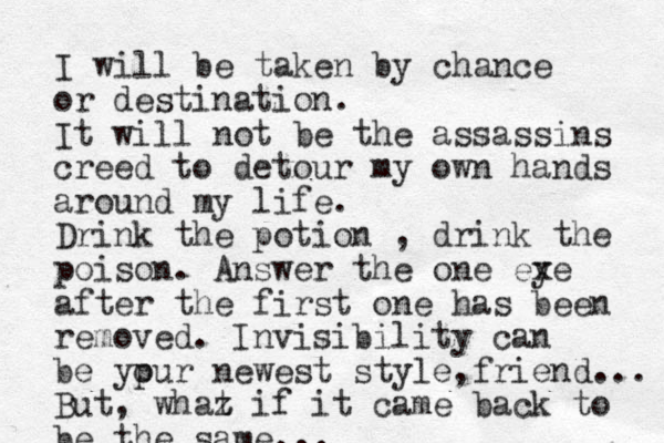I will be taken by chance or destination. It will not be the assassins creed to detour my own hands around my life. Drink the potion , drink the poison. Answer the one ex ye after the first one has been removed. Invisibility can be ypur o newest style friend , ... But, whaz t if it came back to be the same... 