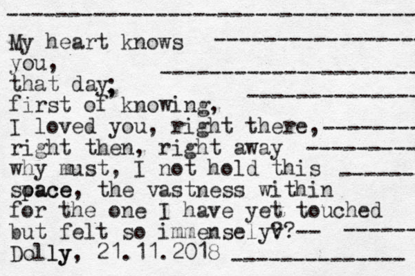 My heart knows you, that day first of knowing, I loved you, right there, right then, right away why must, I not hold this soace p pace, the vastness within for the one I have yet touched but felt so immenselyv ??-- Dolly ly, 21.11.2018 ---------------------------------- ------------------ ---------------------- --------------- -------- --------- ------- -------------- ------- , ; 