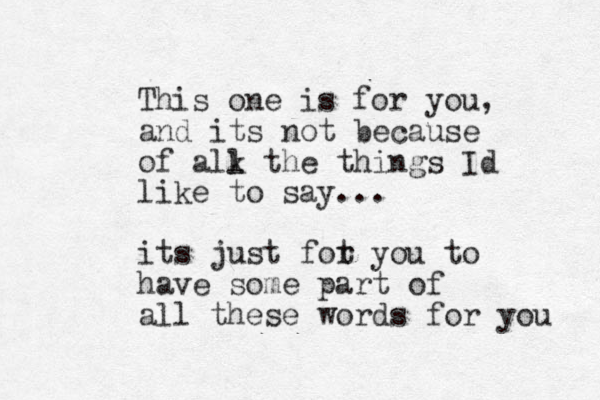 This one is for you, and its not because of alk l the things Id like to say... its just fot r you to have some part of all these words for you 