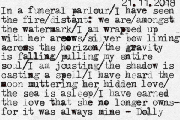 I n a funeral parlour/I have seen the fire/distant: we are/amongst the watermark/I am wrapped up with her areow r eows/silver bow lining across the horizon/the gravity is falling/pulling my entire soul/I am jousting/the shadow is casting a spell/I have heard the moon muttering her hidden love/ the sea is asleep/I have earned the love that she no longer owns-- for it was always mine - Dolly 21.11.2018 