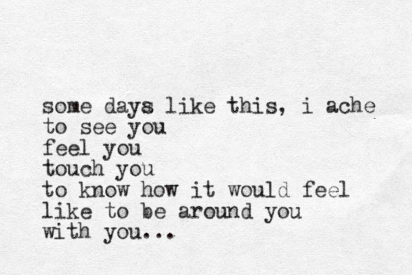 some daya s like this, i ache to see you feel you touch you to know how it would feel like to be around you with you...