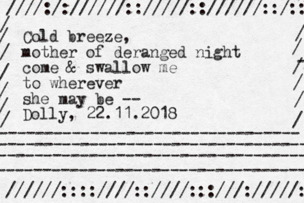 Cold breeze, mother of deranged night come & swallow me to wherever she may be -- Dolly, 22.11.2018 ////:/://////:://///:://////::/:: //////::::////::////:::///://///: --------------------------------- ---------------------------------- ----------------------------------- ---------------------------------- / / - / / / / / / / / / / / 