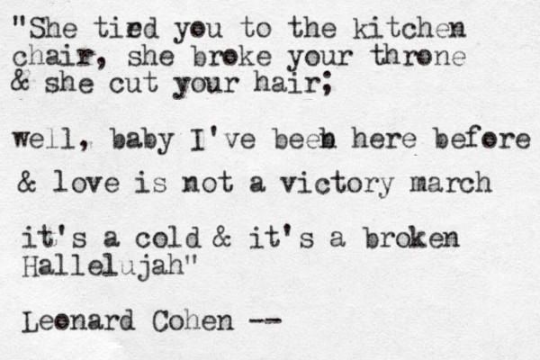 "She tir ed you to the kitchen chair, she broke your throne & she cut your hair; well, baby I've beeb n here before & love is not a victory march it's a cold & it's a broken Hallelujah" Leonard Cohen --