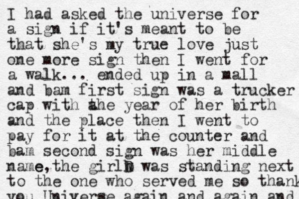 I had asked the universe for a sign if it's meant to be that she's my true love just one more sign then I went for a walk... ended up in a mall and bam first sign was a trucker cap with a the year of her birth and the place then I went to pay for it at the counter and bam second sign was her middle name the girl e, w D h was standing next to the one who served me so thank you Universe again and again and 