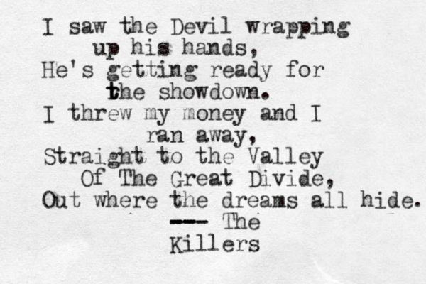 I saw the Devil wrapping up his hands, He's getting ready for r t t the showdown. I threw my money and I ran away, Straight to the Valley Of The Great Divide, Out where the dreams all hide. -- -- -- -- -- - The Killers