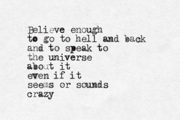 Believe enough to go to hell and back and to speak to the universe about it even if it seems or sounds crazy 