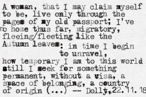 A woman, that I may claim myself to be, live only through the pages of my old passport; I've o home thus far, migratory, fleeing/fleeting like the Autumn leaves n : in time I begin to unravel, how temporary I am to this world a s s still I seek for something permanent, without a cisa v v , a space of belonging, a country of origin (...) -- Dollt y,22.11.18 