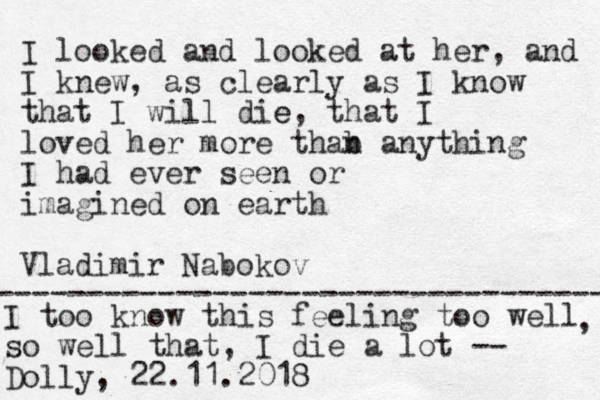 I looked and looked at her, and I knew , as clearly as I know that I will die e, that I loved her more thab n anything I had ever seen or imagined on earth Vladimir Nabokov ---------------------------------- I too know this feeling too well so well that, I die a lot -- Dolly, 22.11.2018 , 