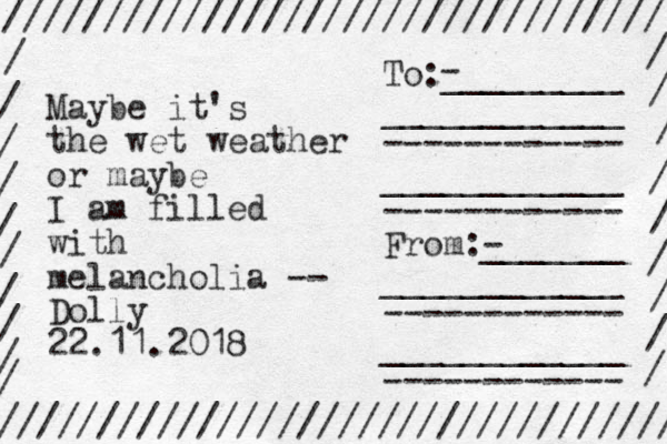 Maybe it's the wet weather or maybe I am filled with melancholia -- Dolly 22.11.2018 ///////////////////////////////// ////////////////////////////////// / / / / / / / / / / / / / / / / / / / To:_________ ____________ ------------ ____________ ------------ From:- _______ ____________ ------------ ____________ ------------ - 