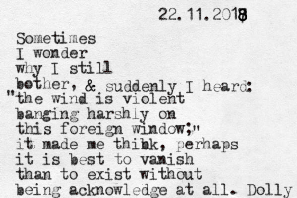 Sometimes I wonder why I still bother, the wind is violent banging harshly on this foreign window; it made me thibk n , perhaps it is best to vanish than to exist without being acknowledge at all. Dolly 22.11.2017 8 8 8 8 & & suddenly I heard : " " 