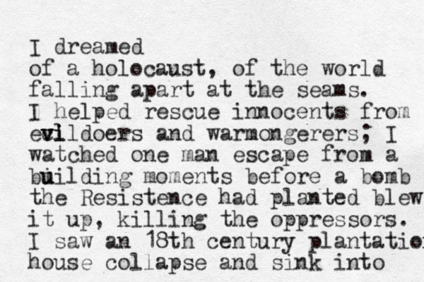 I dreamed of a holocaust, of the world falling apart at the seams. I helped rescue innocents from ec vl vildoers vi and warmongerers; I watched one man escape from a bi u uilding moments before a bomb the Resistence had planted lew b it up, killing the oppressors. I saw an 18th century plantation house collapse and sink into 