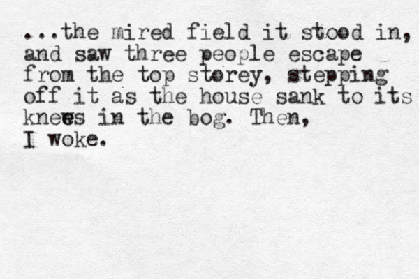 ...the mired field it stood in, and saw three people escape from the top storey, stepping off it as the house sank to its knews e e in the bog. Then, I woke.