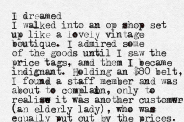 I dreamed I walked into an op shop set up like a lovely vintage boutique. I admired some of the goods until I saw the price tags, amd them I became indignant. Holding an $80 belt, I found a staff member and was about to complaon i i i , only to realisw e e it was another customwe er (an elderly lady), who was equally put out by the prices. 