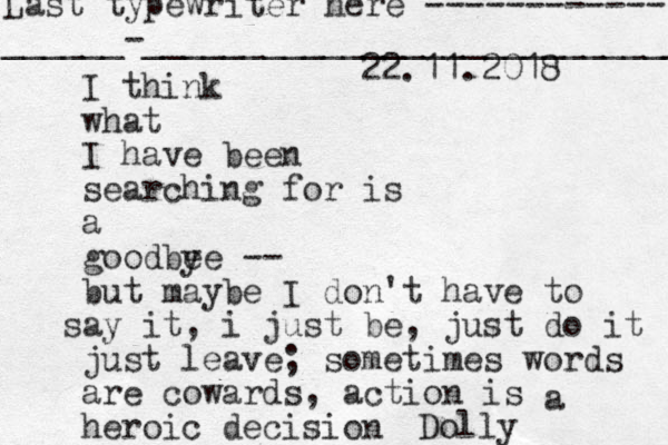 I think what I have been searching for is a goodbe ye -- but maybe I don't have to ay s it, i just be, just do it just leave ; sometimes words are cowards, action is heroic decision a Dolly 22.11.2018 Last typewriter here ------------ ______-___________________________ 