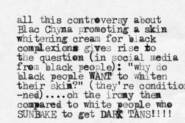 all this controversy about Blac Chyna promoting a skin whitening cream for black complexions gives rise ro t t the question (in social media from black people): "why do black people WANT to whiten their skin?" (they're condition -ned)....oh the irony then compared to white people who SUNBAKE to get DART K K TANS!!!! 