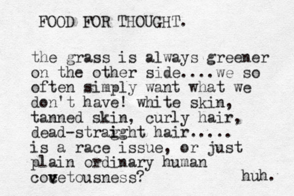 the grass is always greener on the other side....we so often simply want what we don't have! white skin, tanned skin, curly hair, dead-strag i ight hair..... is a race issue, or just plain ordinary human coc v v vetousness? FOOD FOR THOUGHT. huh. 