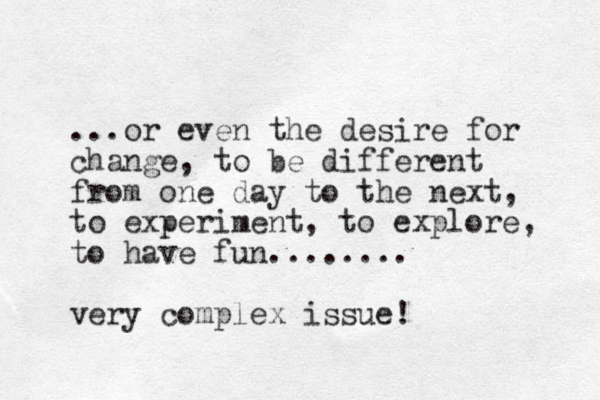 ...or even the desire for change, to be different from one day to the next, to experiment, to explore, to have fun........ very complex issue!