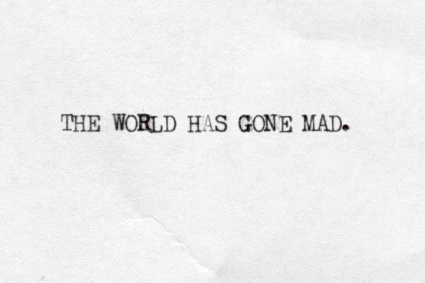 THE WORLD HAS GONE MAD. 