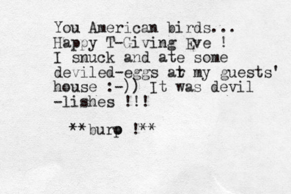 You American birds... Happy T-Giving Eve ! I snuck and ate some deviled-eggs ar t my guests' house :-)) It was devil -lishes !!! **buro p !** 