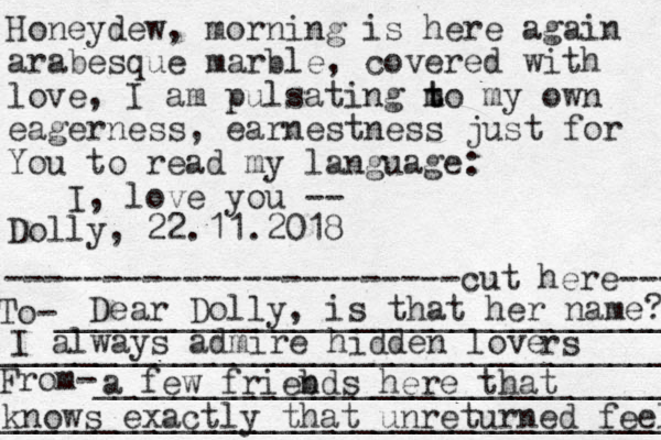 Honeydew, morning is here again arabesque marble, covered with love, I am pulsating m t to my own eagerness, earnestness just for You to read my language: I, love you -- Dolly, 22.11.2018 -----------------------cut here--- To-_______________________________ ___________________________________ From-_____________________________ ___________________________________ Dear Dolly, is that her name? I always admire hidden love rs a few friebds n here that knows exactly that unreturned feel 