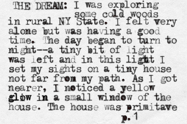 THE DREAM: I was exploring some cold woods in rural NY State. I felt very alone but was having a good time. The day began to turn to night--a tiny bit of light was left and in this ligt ht I set my sights on a tiny house not far from my path. As I got nearer , I noticed a yellow gliw in lo glow in a small window of the house. The house was primitave p.1 