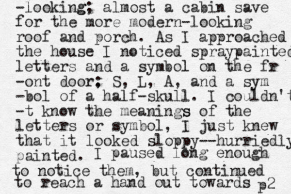 -looking l g ; almost a cabin save for the more modern -looking roof and porch. As I approached the house I noticed spraypainted letters and a symbol on the fr -ont door, : S, L, A, and a sym -bol of a half-skull. I couldn't -t know the meanings s of the letters or symbol, I just knew that it looked sloppy--hurriedly painted. I paused long enough to notice them, but continued to reach a hand out towards p2 
