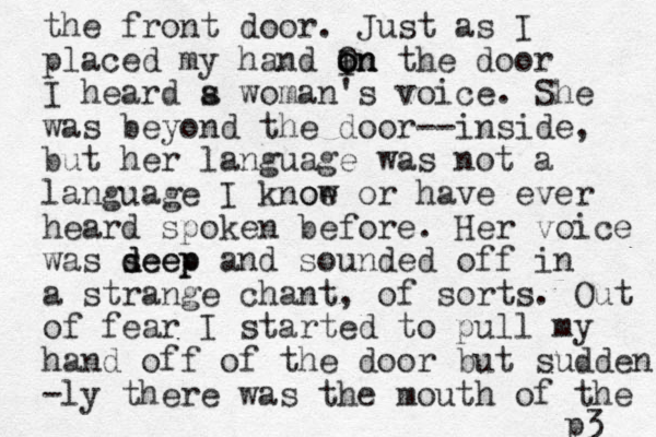 the front door. Just as I placed my hand I a on on O n the door I heard s a woman's voice . She was beyond the door--inside, but her language was not a language I knoe ow or have ever heard spoken before. Her voice was s deep deep and sounded off in a strange chant, of sorts. Out of fear I started to pull my hand off of the door but sudden -ly there was the mouth of the p3 
