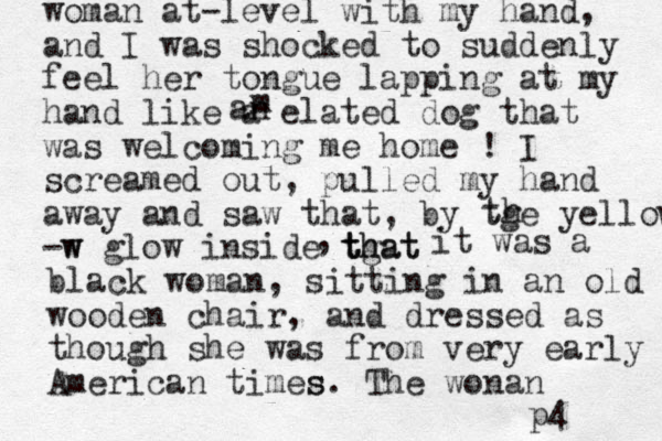 woman at-level with my hand, and I was shocked to suddenly feel her tongue lapping at my hand like a elated dog that was welcoming me home ! I screamed out, pulled my hand away and saw that , by tge yellow -w w glow inside tgat th that th it was a black woman, sitting in a n old wooden chair, and dressed as though she was from very early American times s. The wonan p4 m an , 