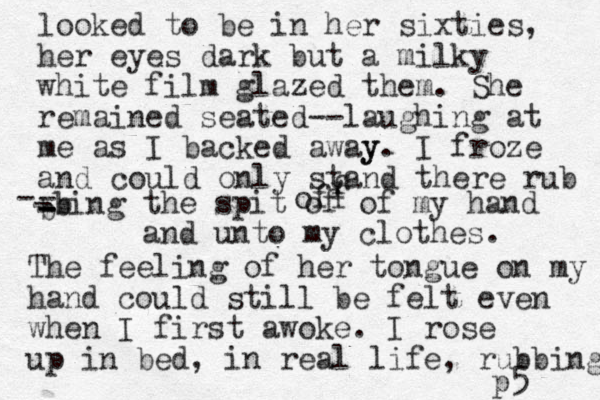 looked to be in her sixties, her eyes dark but a milky white film glazed them. She remained seated--laughing at me as I backed away y. I froze and could only stand there rub b - - - -bing - - b the spit of of my hand and unto my clothes. The feeling of her tongue on my hand could still be felt even when I first awoke. I rose up in bed, in real life, rubbing p5 f off 
