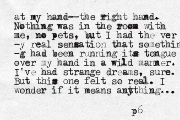 at my hand--the right hand. Nothing was in the room with me, no pets, but I had the ver -y real sensation that something -g had been running its tongue over my hand in a wild manner. I've had strange dreams, sure. But this one felt so real. . I wonder if it means ant ything... p6 
