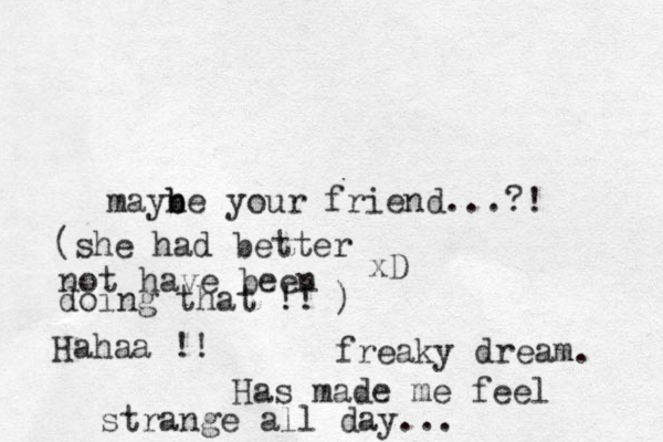 mayne b b your friend...?! xD freaky dream. (she had better not have been doing that !! ) Hahaa !! Has made me feel strange all day...