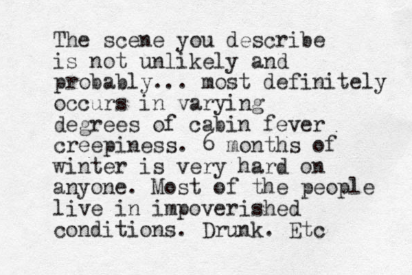 The scene you describe is not unlikely and probably... most definitely occurs in varying degrees of cabin fever creepiness. 6 months of winter is very hard on anyone. Most of the people live in impoverished conditions. Drunk. Etc