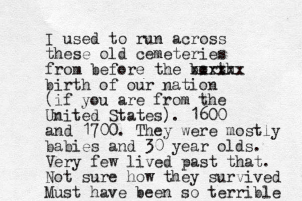I used to run across these old cemeteries from before the borth xxxxxx birth of our nation (if you are from the United States). 1600 and 1700. They were mostly babies and 30 year olds. Very few lived past that. Not sure how they survived Must have been so terrible 