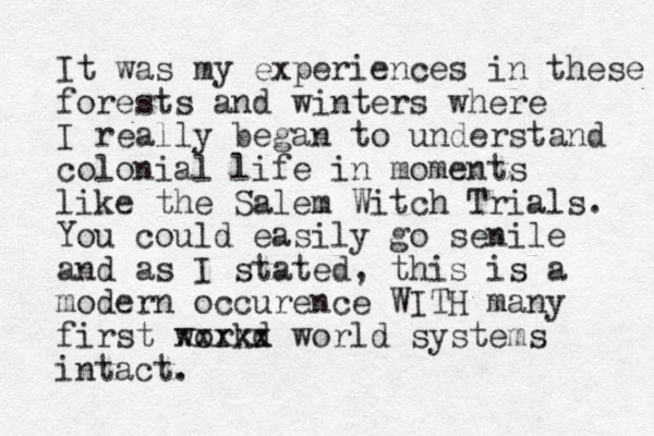 It was my experiences in these forests and winters where I really began to understand colonial life in moments like the Salem Witch Trials. You could easily go senile and as I stated, this is a modern occurence WITH many first workd xxxxx world systems intact.