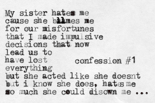 confession #1 My sister hates me cause she bal l l l l l l lames me for our misfortunes that I made impulsive decisions that now lead us to have lost everything but she acted like she does t n but i know she does, hate me so much she could disown me ... s 