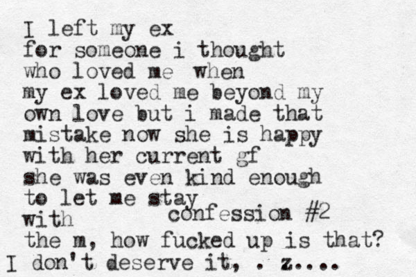 confession #2 I left my ex for someone i thought who loved me my ex loved me beyond my own love but i made that mistake now she is happy with her current gf she was even kind enough to let me stay with the m , how fucked up is that? I don't deserve it, . z ..... when 