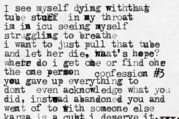 confession #3 I see myself dying withthag t tube stuff ck ck in my throat im in icu seeing myself struggling to breathe i want to just pull that tube and let her die, ha what's hope? whete r r r do i get obe ne or find ohr e the one person you gave up everything to do t n even acknowledge what you did, instwad e e abandoned you and went of to i with someone else karma is a cubt n, i deserve it --- ,,,, ... 