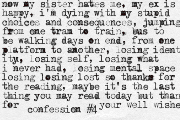 confession #4 now my sister hates me, my ex is happy, i'm dying with my stupid choices and consequences, jumping from one tram to train, bus to be walking days on end, from one platform to another, losing identi itu y, losing self, losing what i never had, losing mental space losing losing lost so thanks for the reading, may e it b 's the last thing you may read today but than for your well wishes 