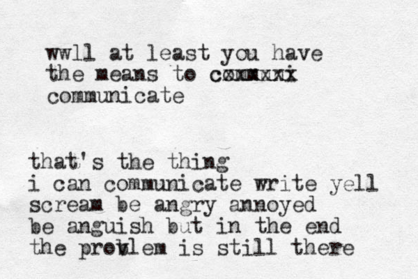 wwll at least you have the means to communi cxxxxxx communicate that's the thing i can communicate r write yell scream be angry annoyed be anguish but in the end the provlem b is still there 