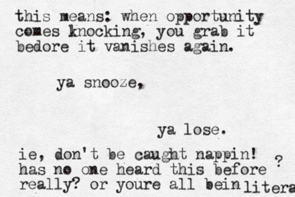 ya snooze, ya lose. this means : when opportunity comes lnocking k , you grab it bedore it vanishes again. ie, don't be caught nappin! has no one heard this before really? or youre all bein literal ? 