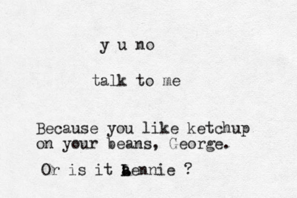 talk to me y u no Because you like ketchup on your beans, George. Or is it a a L Lennie ?