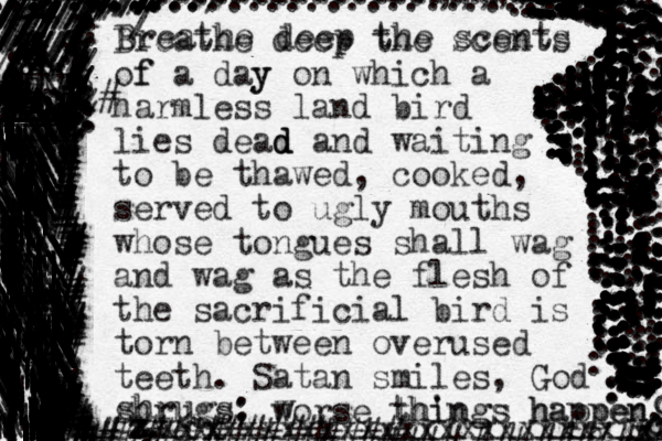 Breathe deep the scents of f a day y on which a harmless land bird lies dead d d and waiting to be thawed, cooked, served to ugly mouths whose tongues shall wag and wag as the flesh of the sacrificial bird is torn between overused teeth. Satan smiles, God shrugs; worse things happen. 00 . .. . . . . . . .. . . . . . . . +++ \ | | ____ ___ ___ ___ ___ /\ . . . .. . .... .. |||||||||| |||||||||||||||||||| \||||||||||||||||||||||||||||||||||||||||||||||||||| | ||||||||||||||||||| ||||||||||||||||||| \|||||||||||||||||||||||||||||||||||,|||||||\||||||||||||||\\\\\ \ \||||||||||||||||||||| |||\|||||||||||||||||||\\\| ||||||||\\\\\\\\\\\\\\\\\\\\\\\\|\\\\\\\\\\\\\\\\\\\\\\\\\\\\\\\\\\\\|\\\\\\\\\\\\\\\\\\\\\\\\\\\\\\\\\\\\\\\\\\\\ ||\\\\\\\\\\\\\\\\\\\\\\\\\\\\.\|||||||||||||||||||||||||||||||||||||||||||| ||||||||| \\\\\\\\\\\\\\\\\\\\\\\\\\\\\\\\\\\\\\\\\\\\\\\\\\\\\\\\\\\\\\\\\\\\\\....\\\\\\|.||||||||||||||||\||||||||\\|||||||||||||\|||||||||||||||| ||||||||||||\|||||||\\\\\\\\\\\\ \\\\\\\\\\\\\\\\\\\\\\\\\\\\\