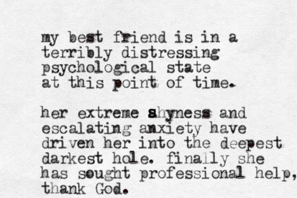 my best friend is in a terribly distressing psychological state at this point of time. her extreme ahyness and escalating anxiety have driven her into the deepest darkest hole. finally she has sought professional help, thank God. s s s 