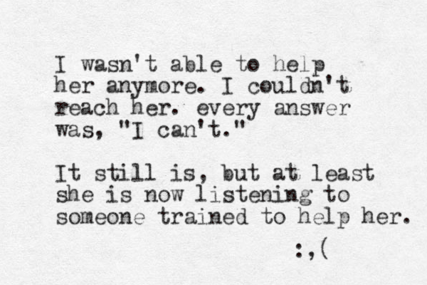 I wasn't able to help her anymore. I couldn't reach her. every answer was, "I can't." It still is, but at least she is now listening to someone trained to help her. :,( 