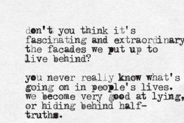 don't you think it's fascinating and extraordinary the facades we put up to live behind? you never really know what's going on in people's lives. we become very good at lying, or hiding behind half- truths.